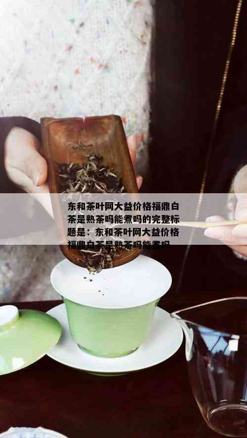 东和茶叶网大益价格福鼎白茶是熟茶吗能煮吗的完整标题是：东和茶叶网大益价格福鼎白茶是熟茶吗能煮吗