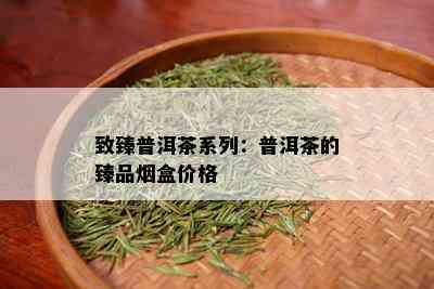 致臻普洱茶系列：普洱茶的臻品盒价格