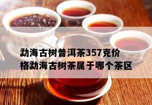 勐海古树普洱茶357克价格勐海古树茶属于哪个茶区