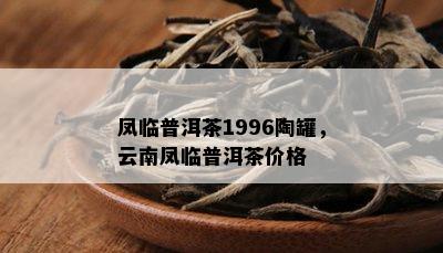 凤临普洱茶1996陶罐，云南凤临普洱茶价格