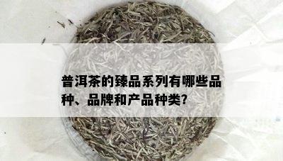 普洱茶的臻品系列有哪些品种、品牌和产品种类？