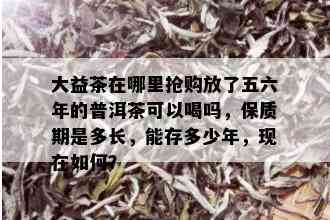 大益茶在哪里抢购放了五六年的普洱茶可以喝吗，保质期是多长，能存多少年，现在如何？