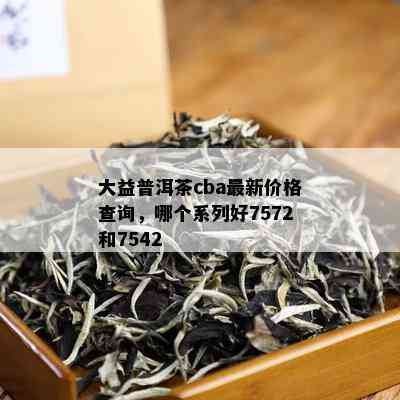 大益普洱茶cba最新价格查询，哪个系列好7572和7542