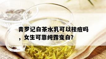 青罗记白茶水乳可以祛痘吗，女生可靠纯露变白？