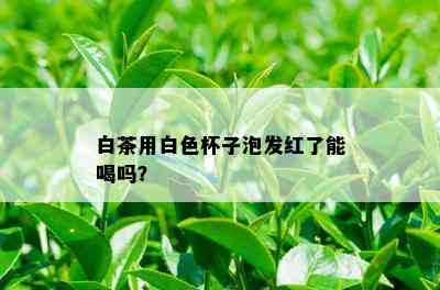 白茶用白色杯子泡发红了能喝吗？