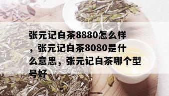 张元记白茶8880怎么样，张元记白茶8080是什么意思，张元记白茶哪个型号好