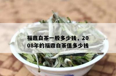 福鼎白茶一般多少钱，2008年的福鼎白茶值多少钱