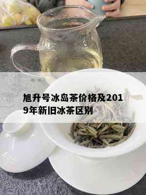 旭升号冰岛茶价格及2019年新旧冰茶区别