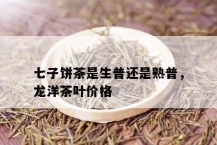 七子饼茶是生普还是熟普，龙洋茶叶价格