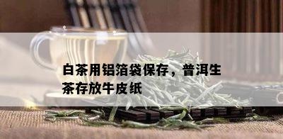 白茶用铝箔袋保存，普洱生茶存放牛皮纸