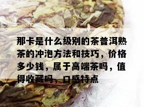 那卡是什么级别的茶普洱熟茶的冲泡方法和技巧，价格多少钱，属于高端茶吗，值得收藏吗，口感特点