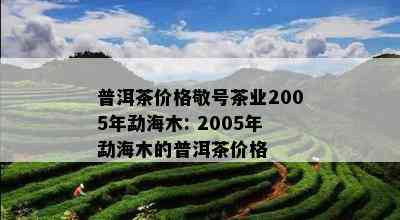 普洱茶价格敬号茶业2005年勐海木: 2005年勐海木的普洱茶价格