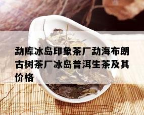 勐库冰岛印象茶厂勐海布朗古树茶厂冰岛普洱生茶及其价格