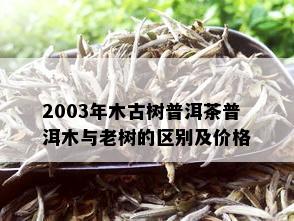 2003年木古树普洱茶普洱木与老树的区别及价格