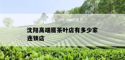 沈阳高端眉茶叶店有多少家连锁店