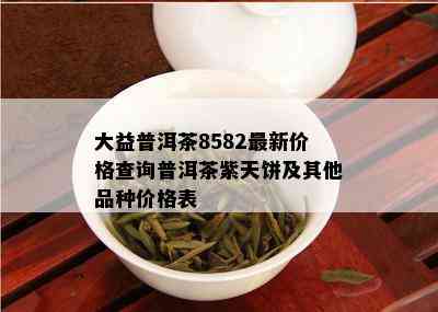 大益普洱茶8582最新价格查询普洱茶紫天饼及其他品种价格表