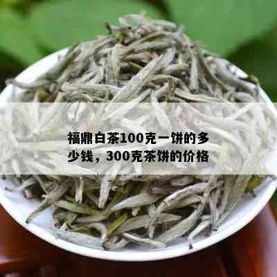 福鼎白茶100克一饼的多少钱，300克茶饼的价格