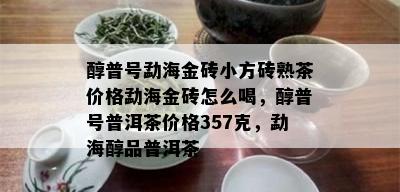 醇普号勐海金砖小方砖熟茶价格勐海金砖怎么喝，醇普号普洱茶价格357克，勐海醇品普洱茶