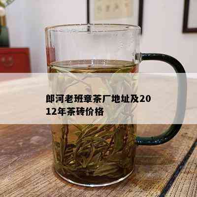 郎河老班章茶厂地址及2012年茶砖价格