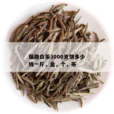 福鼎白茶3000克饼多少钱一斤，盒，个，茶