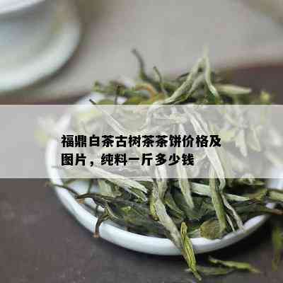 福鼎白茶古树茶茶饼价格及图片，纯料一斤多少钱