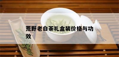 荒野老白茶礼盒装价格与功效