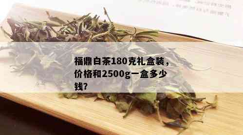 福鼎白茶180克礼盒装，价格和2500g一盒多少钱？