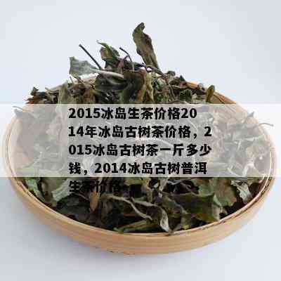 2015冰岛生茶价格2014年冰岛古树茶价格，2015冰岛古树茶一斤多少钱，2014冰岛古树普洱生茶价格