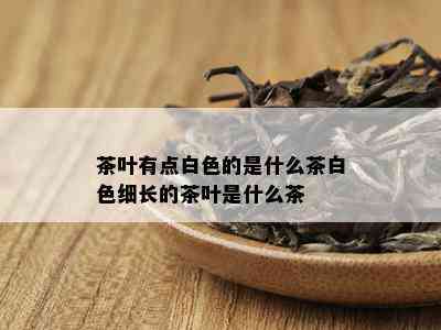 茶叶有点白色的是什么茶白色细长的茶叶是什么茶