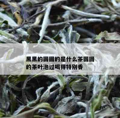 黑黑的圆圆的是什么茶圆圆的茶叶泡过喝得特别香