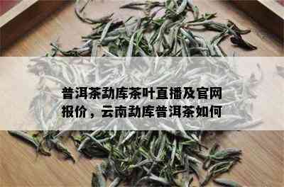 普洱茶勐库茶叶直播及官网报价，云南勐库普洱茶如何