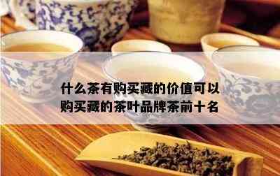 什么茶有购买藏的价值可以购买藏的茶叶品牌茶前十名