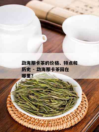 勐海那卡茶的价格、特点和历史 - 勐海那卡茶园在哪里?