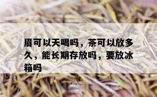 眉可以天喝吗，茶可以放多久，能长期存放吗，要放冰箱吗