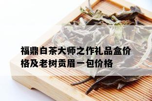 福鼎白茶大师之作礼品盒价格及老树贡眉一包价格