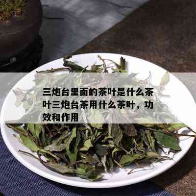 三炮台里面的茶叶是什么茶叶三炮台茶用什么茶叶，功效和作用