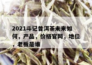 2021斗记普洱茶未来如何，产品，价格官网，地位，老板是谁