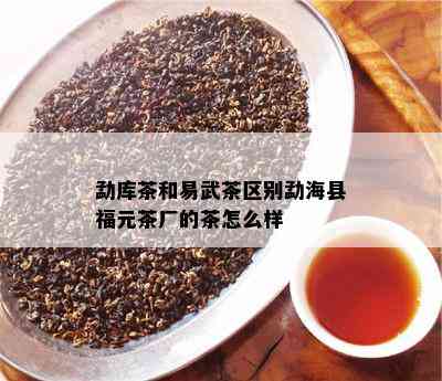 勐库茶和易武茶区别勐海县福元茶厂的茶怎么样