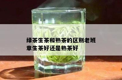 绿茶生茶和熟茶的区别老班章生茶好还是熟茶好