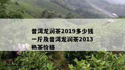 普洱龙润茶2019多少钱一斤及普洱龙润茶2013熟茶价格