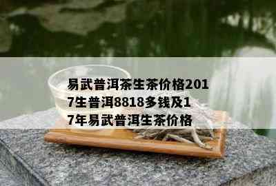 易武普洱茶生茶价格2017生普洱8818多钱及17年易武普洱生茶价格