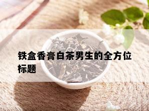 铁盒香膏白茶男生的全方位标题