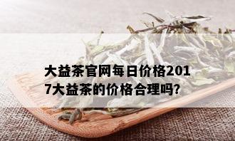 大益茶官网每日价格2017大益茶的价格合理吗？