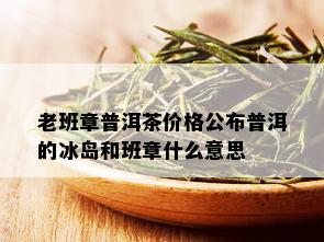 老班章普洱茶价格公布普洱的冰岛和班章什么意思