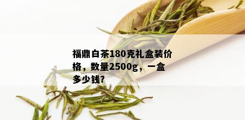 福鼎白茶180克礼盒装价格，数量2500g，一盒多少钱？