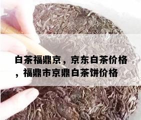 白茶福鼎京，京东白茶价格，福鼎市京鼎白茶饼价格