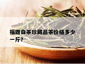 福鼎白茶珍藏品茶价格多少一斤？