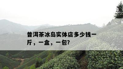 普洱茶冰岛实体店多少钱一斤，一盒，一包？