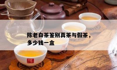 陈老白茶鉴别真茶与假茶，多少钱一盒