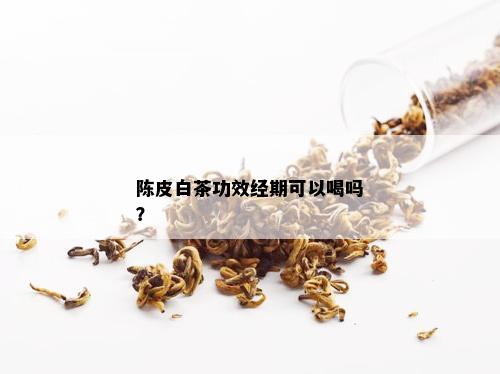 陈皮白茶功效经期可以喝吗？